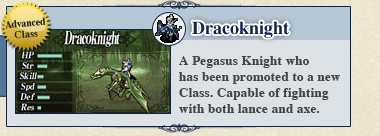Dracoknight: A Pegasus Knight who has been promoted to a new Class. Capable of fighting with both lance and axe. Dracoknight: A Pegasus Knight who has been promoted to a new Class. Capable of fighting with both lance and axe.
