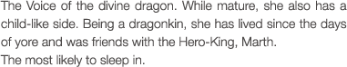 The Voice of the divine dragon. While mature, she also has a child-like side. Being a dragonkin, she has lived since the days of yore and was friends with the Hero-King, Marth. The most likely to sleep in.