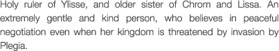 Holy ruler of Ylisse, and older sister of Chrom and Lissa. An extremely gentle and kind person, who believes in peaceful negotiation even when her kingdom is threatened by invasion by Plegia.