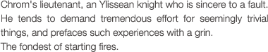 Chrom's lieutenant, an Ylissean knight who is sincere to a fault.  He tends to demand tremendous effort for seemingly trivial things, and prefaces such experiences with a grin. The fondest of starting fires.