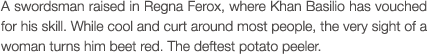 A swordsman raised in Regna Ferox, where Khan Basilio has vouched for his skill. While cool and curt around most people, the very sight of a woman turns him beet red. The deftest potato peeler.