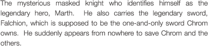 The mysterious masked knight who identifies himself as the legendary hero, Marth.  He also carries the legendary sword, Falchion, which is supposed to be the one-and-only sword Chrom owns.  He suddenly appears from nowhere to save Chrom and the others.