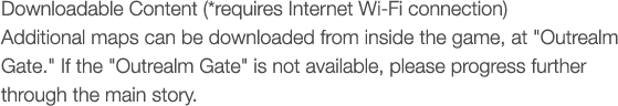 Downloadable Content (*requires Internet Wi-Fi connection) Additional maps can be downloaded from inside the game, at 'Outrealm Gate.' If the 'Outrealm Gate' is not available, please progress further through the main story.