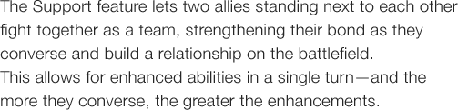 The Support feature lets two allies standing next to each other fight together as a team, strengthening their bond as they converse and build a relationship on the battlefield. This allows for enhanced abilities in a single turn�\and the more they converse, the greater the enhancements.