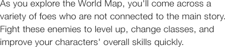 As you explore the World map, you'll come across a variety of foes who are not connected to the main story. Fight these enemies to level up, change classes, and improve your characters' overall skills quickly. 