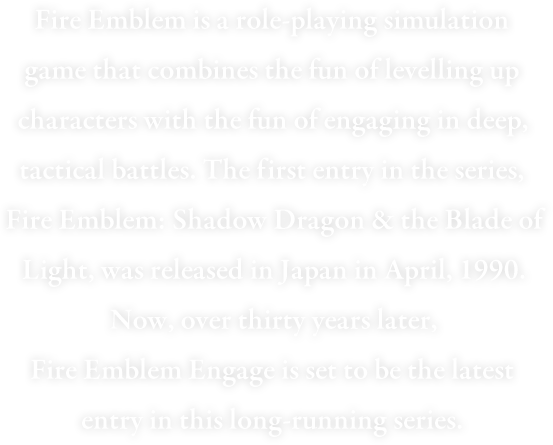 Fire Emblem is a turn-based tactical RPG that combines the fun of levelling up characters with the fun of engaging in deep, tactical battles. The first entry in the series, Fire Emblem: Shadow Dragon & the Blade of Light, was released in Japan in April, 1990. Now, over thirty years later, Fire Emblem Engage is set to be the latest entry in this long-running series.