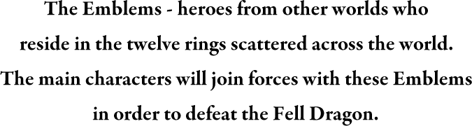 The Emblems - heroes from other worlds who reside in the twelve rings scattered across the world. The main characters will join forces with these Emblems in order to defeat the Fell Dragon.